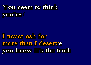 You seem to think
you're

I never ask for
more than I deserve
you know it's the truth