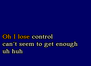 Oh I lose control

can't seem to get enough
uh huh