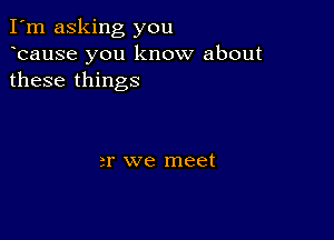 I'm asking you
ocause you know about
these things

or we meet