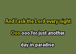 And I ask the Lord every night

000 000 forjust another

day in paradise