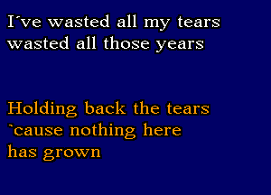 I've wasted all my tears
wasted all those years

Holding back the tears
lcause nothing here
has grown