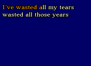 I've wasted all my tears
wasted all those years