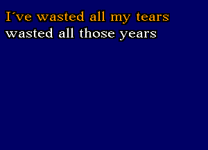 I've wasted all my tears
wasted all those years