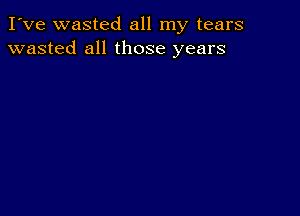 I've wasted all my tears
wasted all those years