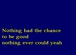 Nothing had the chance
to be good

nothing ever could yeah