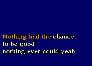 Nothing had the chance
to be good

nothing ever could yeah