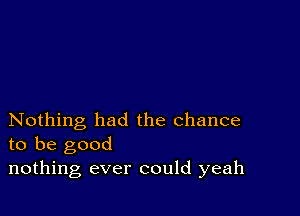 Nothing had the chance
to be good

nothing ever could yeah