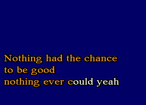 Nothing had the chance
to be good

nothing ever could yeah