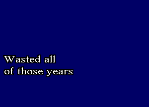 XVasted all
of those years