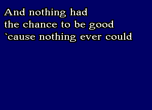 And nothing had
the chance to be good
bause nothing ever could