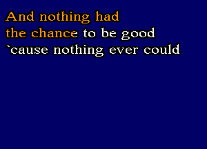 And nothing had
the chance to be good
bause nothing ever could