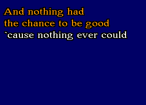 And nothing had
the chance to be good
bause nothing ever could