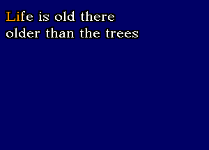 Life is old there
older than the trees