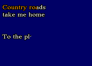 Country roads
take me home

To the pl'