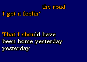 the road

I get a feelin'

That I should have
been home yesterday
yesterday