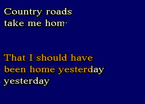 Country roads
take me hom'

That I should have
been home yesterday
yesterday