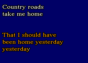 Country roads
take me home

That I should have
been home yesterday
yesterday