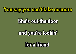 You say you can't take no more

She's out the door
and you're lookin'

for a friend