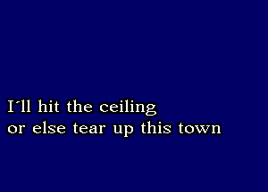 I11 hit the ceiling
or else tear up this town