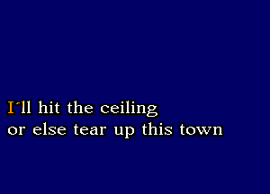 I11 hit the ceiling
or else tear up this town