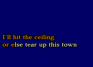 I11 hit the ceiling
or else tear up this town