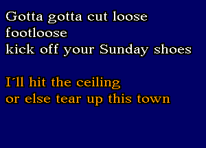 Gotta gotta cut loose
footloose
kick off your Sunday shoes

I11 hit the ceiling
or else tear up this town