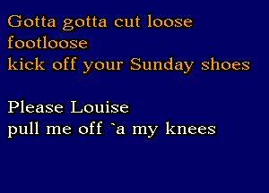 Gotta gotta cut loose
footloose
kick off your Sunday shoes

Please Louise
pull me off a my knees