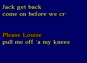 Jack get back
come on before we cr-

Please Louise
pull me off a my knees