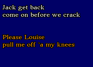 Jack get back
come on before we crack

Please Louise
pull me off a my knees