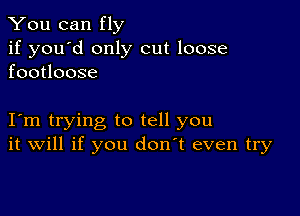 You can fly

if you'd only cut loose
footloose

Iom trying to tell you
it will if you don't even try