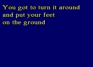 You got to turn it around
and put your feet
on the ground