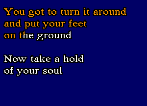 You got to turn it around
and put your feet
on the ground

Now take a hold
of your soul