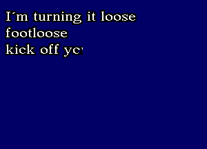 I'm turning it loose
footloose
kick off yo