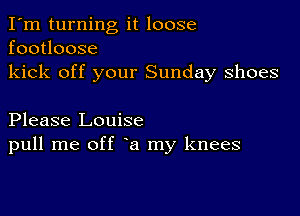 I'm turning it loose
footloose
kick off your Sunday shoes

Please Louise
pull me off a my knees