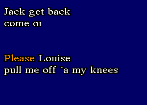 Jack get back
come 01

Please Louise
pull me off a my knees