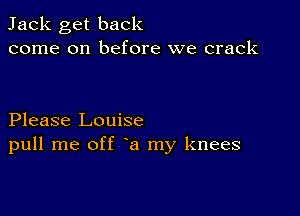 Jack get back
come on before we crack

Please Louise
pull me off a my knees