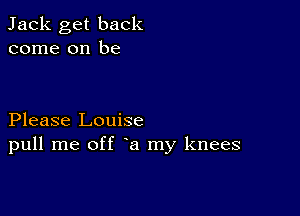 Jack get back
come on be

Please Louise
pull me off a my knees