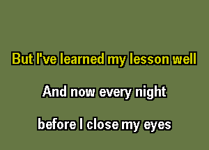 But I've learned my lesson well

And now every night

before I close my eyes