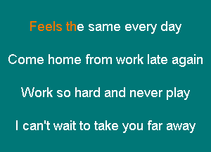 Feels the same every day
Come home from work late again
Work so hard and never play

I can't wait to take you far away