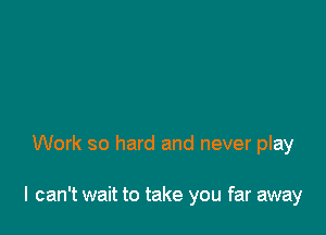 Work so hard and never play

I can't wait to take you far away