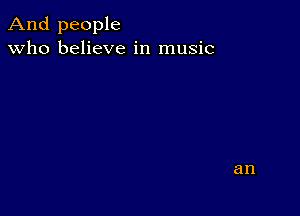 And people
Who believe in music