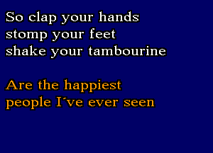 So clap your hands
stomp your feet
shake your tambourine

Are the happiest
people I've ever seen