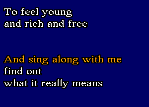 To feel young
and rich and free

And sing along with me
find out

What it really means