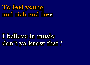 To feel young
and rich and free

I believe in music
don't ya know that T