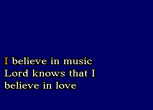 I believe in music
Lord knows that I
believe in love