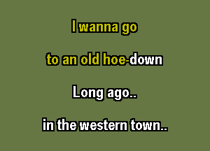 lwanna go

to an old hoe-down

Long ago..

in the western town..