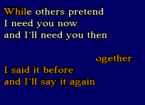 While others pretend
I need you now
and I'll need you then

ogether
I said it before

and I'll say it again