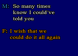 M2 So many times
know I could've
told you

F2 I wish that we
could do it all again