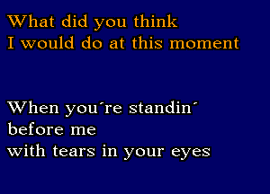 What did you think
I would do at this moment

When you're standin'
before me

with tears in your eyes