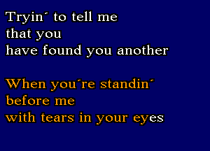 Tryin' to tell me
that you
have found you another

XVhen you're standin'
before me
With tears in your eyes